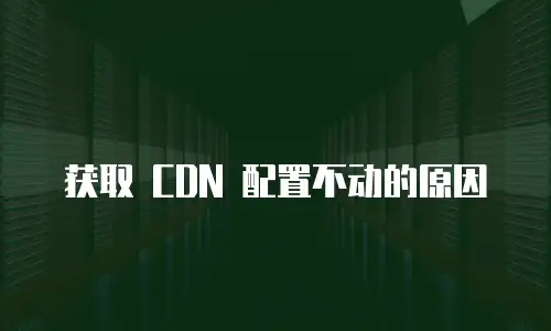 获取 CDN 配置不动的原因