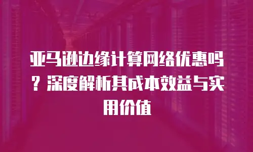 亚马逊边缘计算网络优惠吗？深度解析其成本效益与实用价值