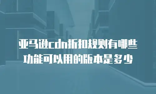亚马逊cdn折扣规则有哪些功能可以用的版本是多少
