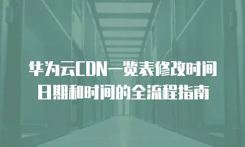 华为云CDN一览表修改时间日期和时间的全流程指南