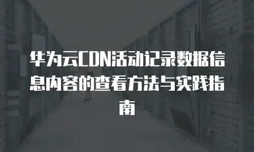 华为云CDN活动记录数据信息内容的查看方法与实践指南