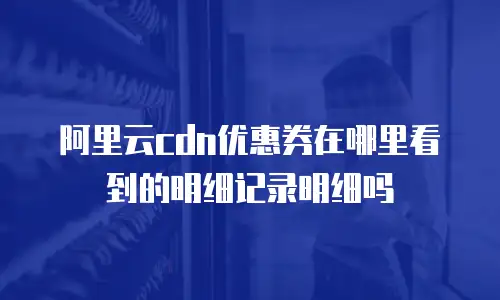 阿里云cdn优惠券在哪里看到的明细记录明细吗
