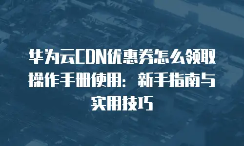 华为云CDN优惠券怎么领取操作手册使用：新手指南与实用技巧