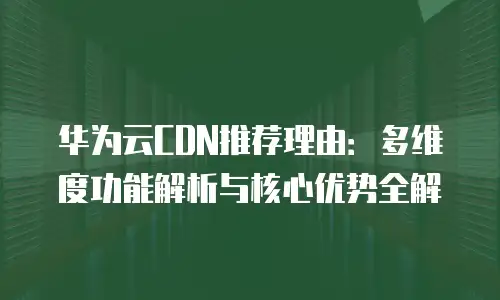 华为云CDN推荐理由：多维度功能解析与核心优势全解