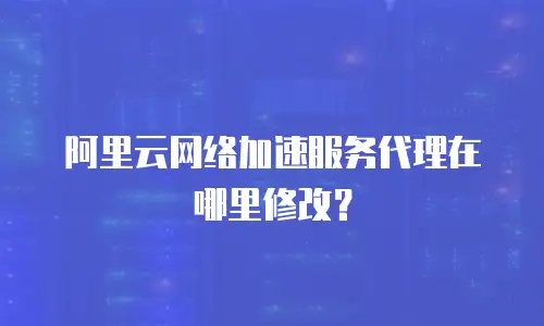 阿里云网络加速服务代理在哪里修改？