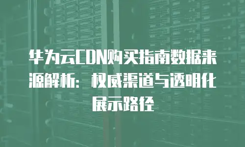 华为云CDN购买指南数据来源解析：权威渠道与透明化展示路径
