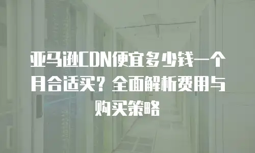 亚马逊CDN便宜多少钱一个月合适买？全面解析费用与购买策略