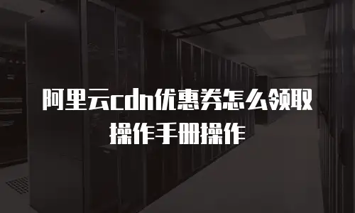 阿里云cdn优惠券怎么领取操作手册操作