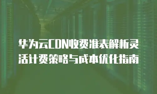 华为云CDN收费准表解析灵活计费策略与成本优化指南  
