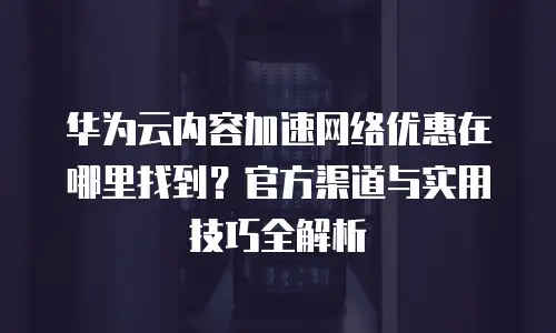 华为云内容加速网络优惠在哪里找到？官方渠道与实用技巧全解析