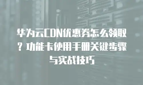 华为云CDN优惠券怎么领取？功能卡使用手册关键步骤与实战技巧