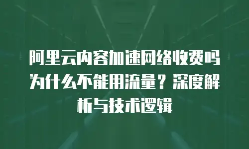 阿里云内容加速网络收费吗为什么不能用流量？深度解析与技术逻辑