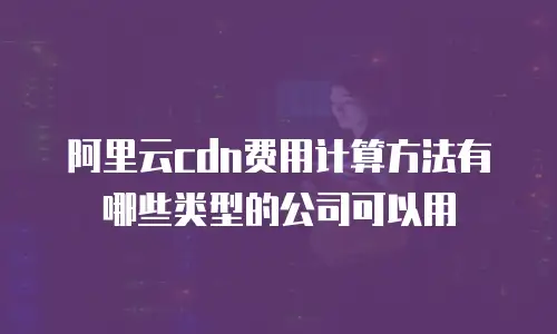 阿里云cdn费用计算方法有哪些类型的公司可以用