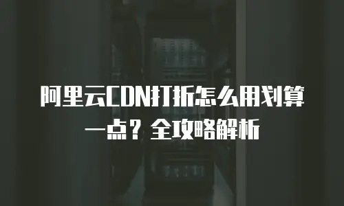 阿里云CDN打折怎么用划算一点？全攻略解析