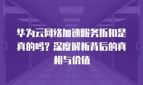 华为云网络加速服务折扣是真的吗？深度解析背后的真相与价值