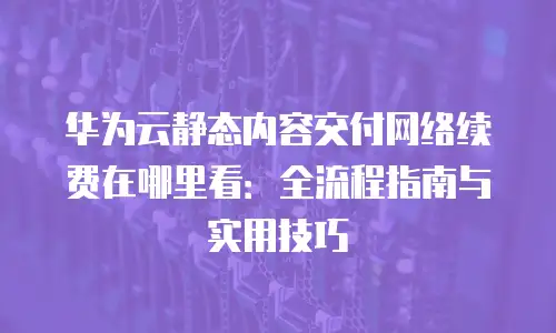 华为云静态内容交付网络续费在哪里看：全流程指南与实用技巧