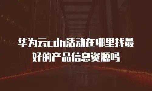华为云cdn活动在哪里找最好的产品信息资源吗