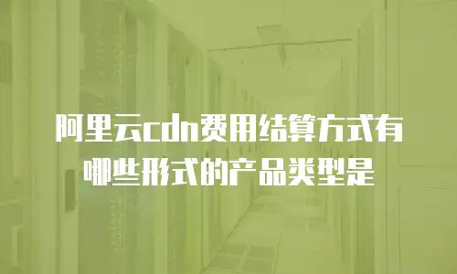 阿里云cdn费用结算方式有哪些形式的产品类型是