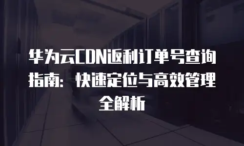 华为云CDN返利订单号查询指南：快速定位与高效管理全解析