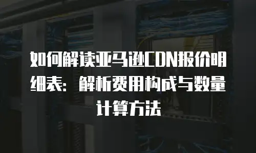 如何解读亚马逊CDN报价明细表：解析费用构成与数量计算方法