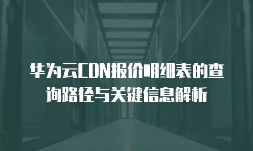 华为云CDN报价明细表的查询路径与关键信息解析 