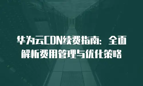 华为云CDN续费指南：全面解析费用管理与优化策略