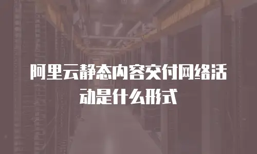 阿里云静态内容交付网络活动是什么形式