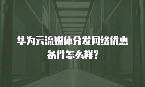 华为云流媒体分发网络优惠条件怎么样?