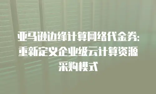 亚马逊边缘计算网络代金券：重新定义企业级云计算资源采购模式