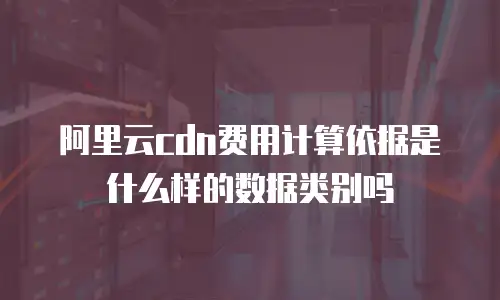 阿里云cdn费用计算依据是什么样的数据类别吗