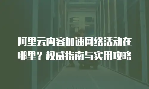阿里云内容加速网络活动在哪里？权威指南与实用攻略