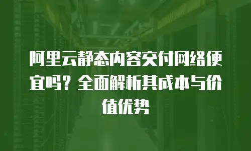 阿里云静态内容交付网络便宜吗？全面解析其成本与价值优势