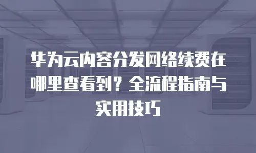 华为云内容分发网络续费在哪里查看到？全流程指南与实用技巧