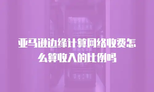 亚马逊边缘计算网络收费怎么算收入的比例吗