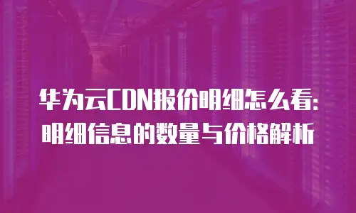 华为云CDN报价明细怎么看：明细信息的数量与价格解析