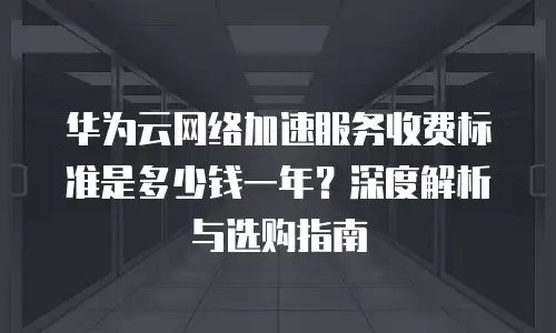 华为云网络加速服务收费标准是多少钱一年？深度解析与选购指南