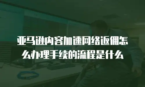 亚马逊内容加速网络返佣怎么办理手续的流程是什么