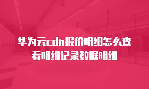 华为云cdn报价明细怎么查看明细记录数据明细