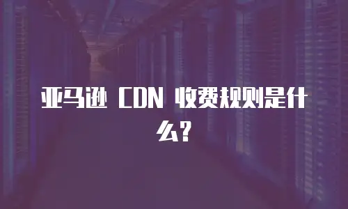 亚马逊 CDN 收费规则是什么？