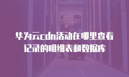 华为云cdn活动在哪里查看记录的明细表和数据库