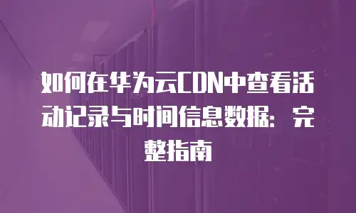 如何在华为云CDN中查看活动记录与时间信息数据：完整指南