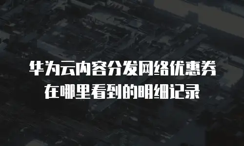 华为云内容分发网络优惠券在哪里看到的明细记录