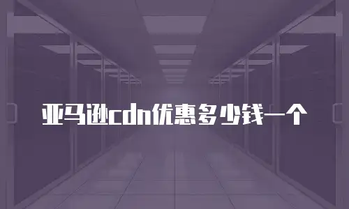 亚马逊cdn优惠多少钱一个