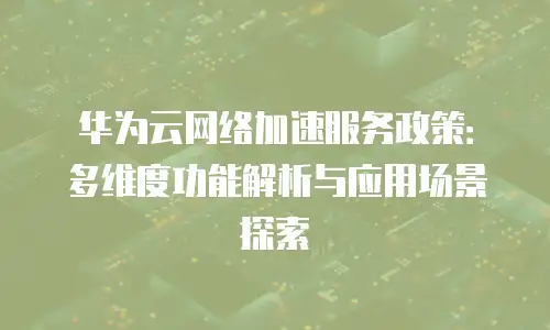 华为云网络加速服务政策：多维度功能解析与应用场景探索