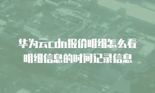 华为云cdn报价明细怎么看明细信息的时间记录信息