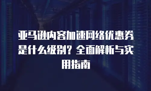 亚马逊内容加速网络优惠券是什么级别？全面解析与实用指南