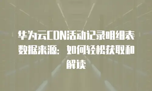 华为云CDN活动记录明细表数据来源：如何轻松获取和解读