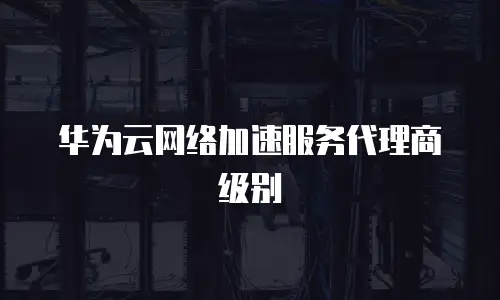 华为云网络加速服务代理商级别