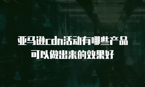亚马逊cdn活动有哪些产品可以做出来的效果好