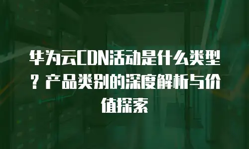 华为云CDN活动是什么类型？产品类别的深度解析与价值探索